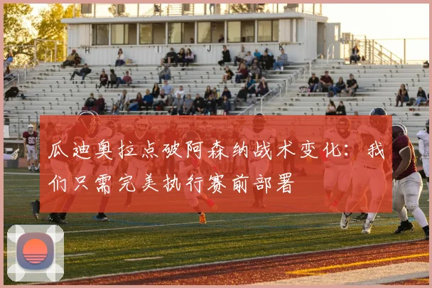 瓜迪奥拉点破阿森纳战术变化:我们只需完美执行赛前部署