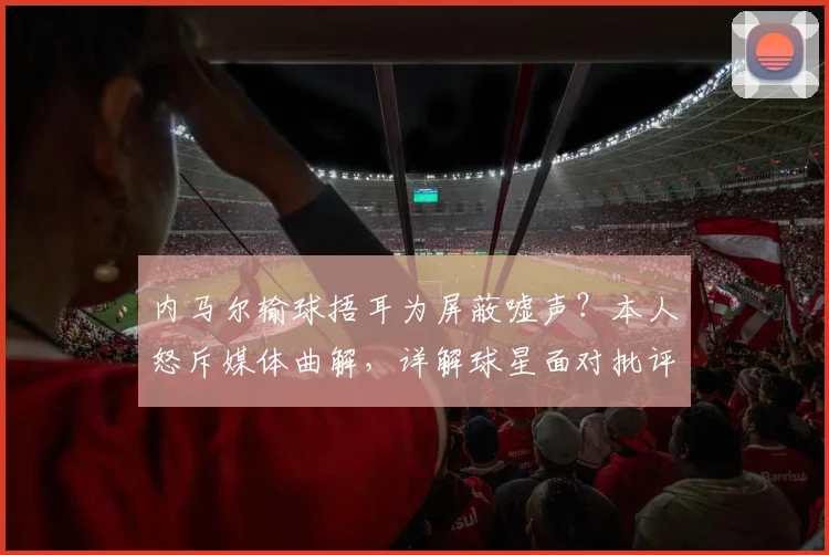 内马尔输球捂耳为屏蔽嘘声？本人怒斥媒体曲解，详解球星面对批评的真实心理