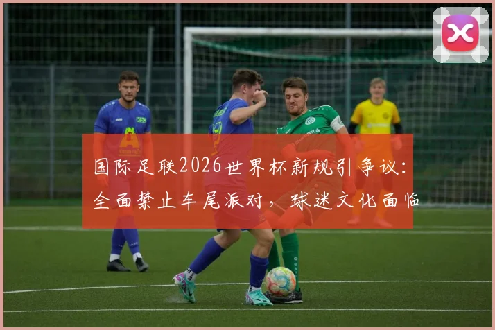 国际足联2026世界杯新规引争议:全面禁止车尾派对,球迷文化面临挑战