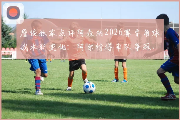 詹俊独家点评阿森纳2026赛季角球战术新变化：阿尔特塔率队争冠，为何榜首位置始终不稳？