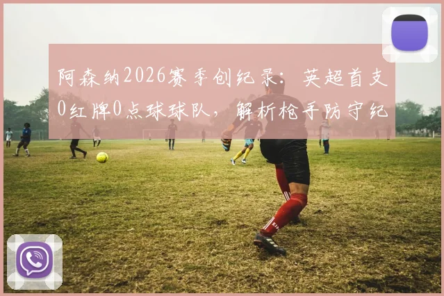 阿森纳2026赛季创纪录:英超首支0红牌0点球球队,解析枪手防守纪律与阿尔特塔的执教秘诀