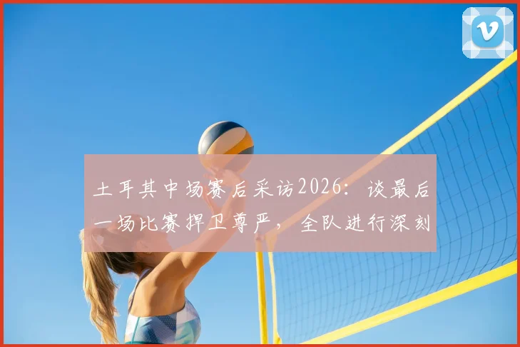 土耳其中场赛后采访2026：谈最后一场比赛捍卫尊严，全队进行深刻反思与未来展望