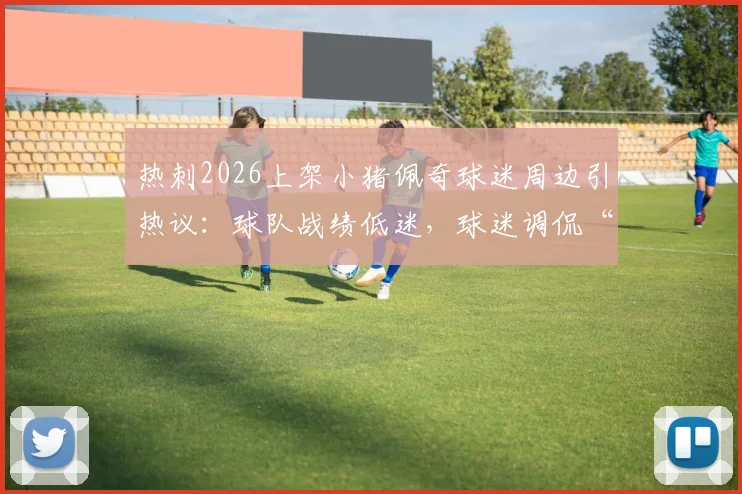 热刺2026上架小猪佩奇球迷周边引热议：球队战绩低迷，球迷调侃“只剩周边能看”真实评价汇总