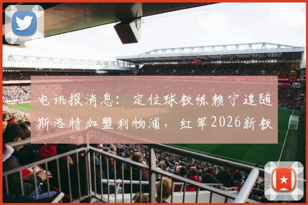 电讯报消息：定位球教练赖宁追随斯洛特加盟利物浦，红军2026新教练组成型在即