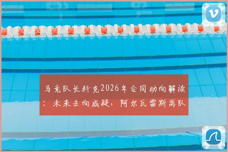 马竞队长科克2026年合同动向解读:未来去向成疑,阿尔瓦雷斯离队传闻前仍是关键一员