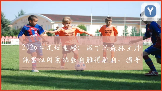2026年足坛重磅：诺丁汉森林主帅佩雷拉同意执教利雅得胜利，携手C罗冲击冠军
