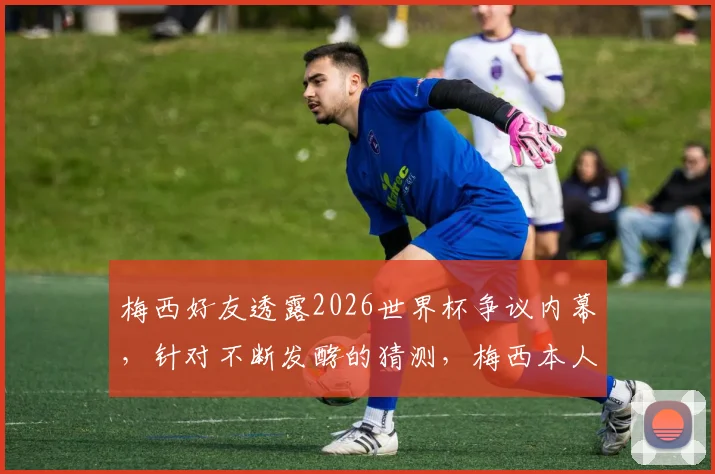 梅西好友透露2026世界杯争议内幕，针对不断发酵的猜测，梅西本人即将公开回应