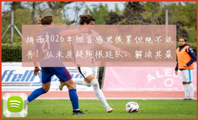 梅西2026年坦言感觉很累但绝不放弃！从未质疑阿根廷队，解读其最新心态与球队未来