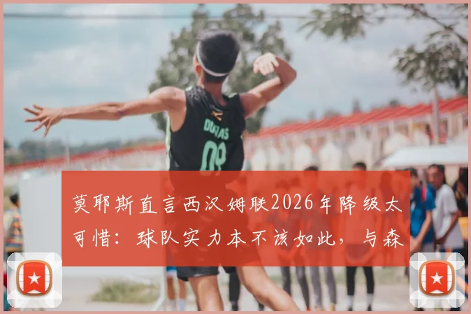 莫耶斯直言西汉姆联2026年降级太可惜:球队实力本不该如此,与森林、热刺对比更显遗憾