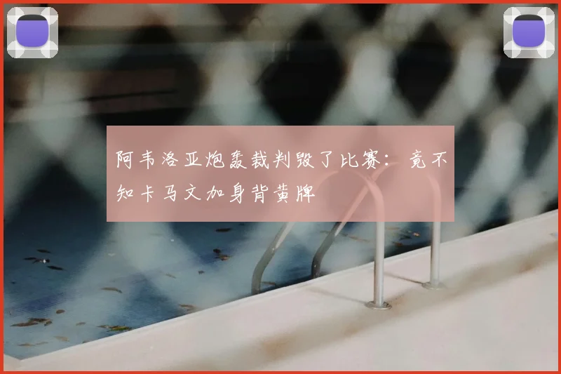 阿韦洛亚炮轰裁判毁了比赛：竟不知卡马文加身背黄牌